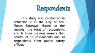 This study was conducted in
Poblacion II in the City of Sto.
Tomas Batangas. Based on the
records, the total of respondents
are 32 from business owners that
consist of 18 respondents and 14
respondents from public safety
officer.
 