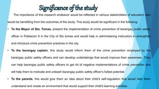 The importance of this research endeavor would be reflected in various stakeholders of education who
would be benefiting from the outcomes of the study. This study would be significant in the following:
• To the Mayor of Sto. Tomas, present the implementation of crime prevention of barangay public safety
officer in Poblacion II in the City of Sto tomas and would help in administering instructors to strengthen
and introduce crime prevention practices in the city.
• To the barangay captain, this study would inform them of the crime prevention employed by the
barangay public safety officers and can develop undertakings that would improve their awareness. They
can help barangay public safety officers to get rid of negative implementations of crime prevention and
will help them to motivate and unleash barangay public safety officer’s fullest potential.
• To the parents, this would give them an idea about their child’s self-regulation that would help them
understand and create an environment that would support their child's learning activities.
 