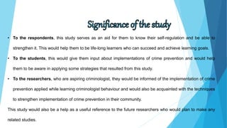 • To the respondents, this study serves as an aid for them to know their self-regulation and be able to
strengthen it. This would help them to be life-long learners who can succeed and achieve learning goals.
• To the students, this would give them input about implementations of crime prevention and would help
them to be aware in applying some strategies that resulted from this study.
• To the researchers, who are aspiring criminologist, they would be informed of the implementation of crime
prevention applied while learning criminologist behaviour and would also be acquainted with the techniques
to strengthen implementation of crime prevention in their community.
This study would also be a help as a useful reference to the future researchers who would plan to make any
related studies.
 
