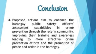 4. Proposed actions aim to enhance the
barangay public safety officers'
assessment capabilities in crime
prevention through the role in community,
improving their training and awareness
leading to more effective crime
prevention efforts and the promotion of
peace and order in the barangay.
 