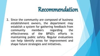2. Since the community are composed of business
establishment owners, the department may
establish a system for gathering feedback from
community members regarding the
effectiveness of the BPSO's efforts in
maintaining public safety. Regular evaluations
can help identify areas for improvement and
shape future strategies and initiatives.
 