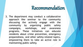 3. The department may conduct a collaborative
approach like seminar to the community
discussing the actively engage with the
community by organizing public safety
campaigns, workshops, and awareness
programs. These initiatives can educate
residents about crime prevention, emergency
preparedness, and other safety-related topics,
empowering them to take an active role in
maintaining public safety.
 