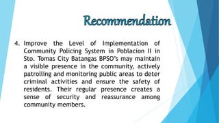 4. Improve the Level of Implementation of
Community Policing System in Poblacion II in
Sto. Tomas City Batangas BPSO’s may maintain
a visible presence in the community, actively
patrolling and monitoring public areas to deter
criminal activities and ensure the safety of
residents. Their regular presence creates a
sense of security and reassurance among
community members.
 