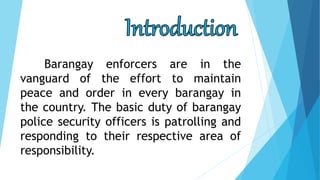 Barangay enforcers are in the
vanguard of the effort to maintain
peace and order in every barangay in
the country. The basic duty of barangay
police security officers is patrolling and
responding to their respective area of
responsibility.
 