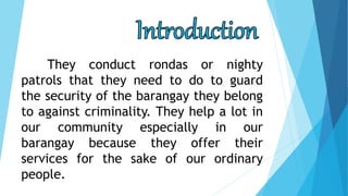 They conduct rondas or nighty
patrols that they need to do to guard
the security of the barangay they belong
to against criminality. They help a lot in
our community especially in our
barangay because they offer their
services for the sake of our ordinary
people.
 