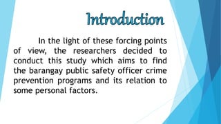 In the light of these forcing points
of view, the researchers decided to
conduct this study which aims to find
the barangay public safety officer crime
prevention programs and its relation to
some personal factors.
 