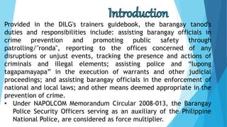 Provided in the DILG's trainers guidebook, the barangay tanod's
duties and responsibilities include: assisting barangay officials in
crime prevention and promoting public safety through
patrolling/"ronda", reporting to the offices concerned of any
disruptions or unjust events, tracking the presence and actions of
criminals and illegal elements; assisting police and “lupong
tagapamayapa” in the execution of warrants and other judicial
proceedings; and assisting barangay officials in the enforcement of
national and local laws; and other means deemed appropriate in the
prevention of crime.
• Under NAPOLCOM Memorandum Circular 2008-013, the Barangay
Police Security Officers serving as an auxiliary of the Philippine
National Police, are considered as force multiplier.
 