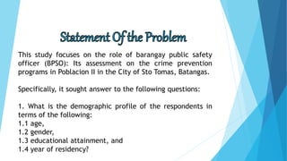 This study focuses on the role of barangay public safety
officer (BPSO): Its assessment on the crime prevention
programs in Poblacion II in the City of Sto Tomas, Batangas.
Specifically, it sought answer to the following questions:
1. What is the demographic profile of the respondents in
terms of the following:
1.1 age,
1.2 gender,
1.3 educational attainment, and
1.4 year of residency?
 
