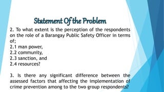 2. To what extent is the perception of the respondents
on the role of a Barangay Public Safety Officer in terms
of;
2.1 man power,
2.2 community,
2.3 sanction, and
2.4 resources?
3. Is there any significant difference between the
assessed factors that affecting the implementation of
crime prevention among to the two group respondents?
 