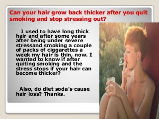 Can your hair grow back thicker after you quit
smoking and stop stressing out?
I used to have long thick
hair and after some years
after being under severe
stressand smoking a couple
of packs of ciggarettes a
week my hair is thin, now. I
wanted to know if after
quiting smoking and the
stress stops if your hair can
become thicker?
Also, do diet soda's cause
hair loss? Thanks.
 