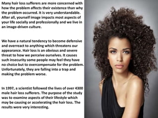 Many hair loss sufferers are more concerned with 
how the problem affects their existence than why 
the problem occurred. It is very understandable. 
After all, yourself image impacts most aspects of 
your life socially and professionally and we live in 
an image-driven culture. 
We have a natural tendency to become defensive 
and overreact to anything which threatens our 
appearance. Hair loss is an obvious and severe 
threat to how we perceive ourselves. It causes 
such insecurity some people may feel they have 
no choice but to overcompensate for the problem. 
Unfortunately, they are falling into a trap and 
making the problem worse. 
In 1997, a scientist followed the lives of over 4300 
male hair loss sufferers. The purpose of the study 
was to examine aspects of their lifestyle which 
may be causing or accelerating the hair loss. The 
results were very interesting. 
 