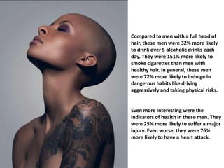 Compared to men with a full head of 
hair, these men were 32% more likely 
to drink over 5 alcoholic drinks each 
day. They were 151% more likely to 
smoke cigarettes than men with 
healthy hair. In general, these men 
were 72% more likely to indulge in 
dangerous habits like driving 
aggressively and taking physical risks. 
Even more interesting were the 
indicators of health in these men. They 
were 25% more likely to suffer a major 
injury. Even worse, they were 76% 
more likely to have a heart attack. 
 
