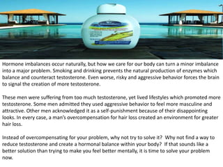 Hormone imbalances occur naturally, but how we care for our body can turn a minor imbalance 
into a major problem. Smoking and drinking prevents the natural production of enzymes which 
balance and counteract testosterone. Even worse, risky and aggressive behavior forces the brain 
to signal the creation of more testosterone. 
These men were suffering from too much testosterone, yet lived lifestyles which promoted more 
testosterone. Some men admitted they used aggressive behavior to feel more masculine and 
attractive. Other men acknowledged it as a self-punishment because of their disappointing 
looks. In every case, a man’s overcompensation for hair loss created an environment for greater 
hair loss. 
Instead of overcompensating for your problem, why not try to solve it? Why not find a way to 
reduce testosterone and create a hormonal balance within your body? If that sounds like a 
better solution than trying to make you feel better mentally, it is time to solve your problem 
now. 
 