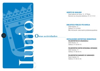 JunioJunio1212 Otras actividades
AGENTE DE IGUALDAD
Calle Guillermo de Osma, 14 - 6ª Planta
Atención con cita previa telefónica: 91 517 72 51
BIBLIOTECA PÚBLICA PÍO BAROJA
Calle Arganda, 12.
Teléfono: 91 4741603
Más información: www.madrid.es/bibliotecaspublicas
INSTALACIONES DEPORTIVAS MUNICIPALES
POLIDEPORTIVO DE ARGANZUELA
Calle Alicante, 14.
Teléfono: 91 528 88 79
POLIDEPORTIVO CENTRO DOTACIONAL INTEGRADO
Calle Canarias, 17.
Teléfono: 91 506 36 16
POLIDEPORTIVO MARQUÉS DE SAMARANCH
Paseo Imperial, 18.
Teléfono: 91 364 22 40
 