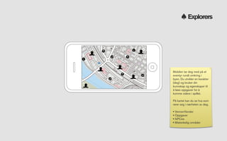 Explorers




Mobilen tar deg med på et
eventyr rundt omkring i
byen. Du utvikler en karakter
(deg) og bruker din
kunnskap og egenskaper til
å løse oppgaver for å
komme videre i spillet.

På kartet kan du se hva som
rører seg i nærheten av deg.

• Venner/ﬁender
• Oppgaver
• NPCes
• Mistenkelig områder
 