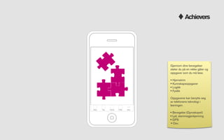 Achievers




                                         Gjennom dine bevegelser
                                         støter du på en rekke gåter og
                                         oppgaver som du må løse.

                                         • Hjernetrim
                                         • Kunnskapsoppgaver
                                         • Logikk
                                         • Fysikk
                                         Oppgavene kan benytte seg
                                         av telefonens teknologi i
                                         løsningen.
Attack   Bag   Friends   Proﬁle   More

                                         • Bevegelse (Gyroskopet)
                                         • Lyd, stemmegjenkjenning
                                         • GPS
                                         • Osv.
 