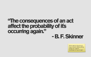 “The consequences of an act
affect the probability of it's
occurring again.”
                     - B. F. Skinner
                             Når du gjør en ting som gir
                             deg en positiv tilbakemelding
                             ønsker du å gjenta
                             handlingen om og om igjen.
 