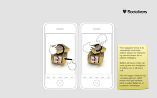 Socializers




                                                                                  Noen oppgaver krever at du
                                                                                  samarbeider med andre
                                                                                  spillere, skaper nye relasjoner
                                                                                  og sammen skaper de en
                                                                                  kollektiv intelligens.

                                                                                  Spillere på høyere nivåer kan
                                                                                  trene og lære bort ferdigheter
                                                                                  til spillere som er på lavere
                                                                                  nivå.

                                                                                  Når man bygger relasjoner og
Attack   Bag   Friends   Proﬁle   More   Attack   Bag   Friends   Proﬁle   More
                                                                                  vennskap igjennom spillet
                                                                                  knytter man også sterkere
                                                                                  bånd til spillet. Spillet blir et
                                                                                  bindeledd i vennskapet.
 