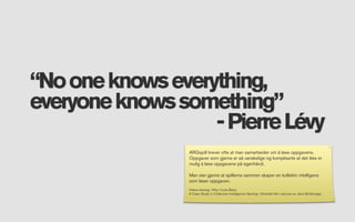 “No one knows everything,
everyone knows something”
                   - Pierre Lévy
                 ARGspill krever ofte at man samarbeider om å løse oppgavene.
                 Oppgaver som gjerne er så vanskelige og kompliserte at det ikke er
                 mulig å løse oppgavene på egenhånd.

                 Man sier gjerne at spillerne sammen skaper en kollektiv intelligens
                 som løser oppgaven.
                 Videre lesning: Why I Love Bees:
                 A Case Study in Collective Intelligence Gaming. Utmerket ført i pennen av Jane McGonigal,
 