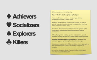 Spillere engasjeres av forskjellige ting:



Achievers
              Richard Bartle’s ﬁre forskjellige spillertyper:

              •Achievers. Ønsker å maksimere sine poeng og klatre på
              resultatlisten. Drevet av å lykkes i spillet.




Socializers
              •Explorers. Ønsker å forstå hvordan spillet fungerer, og tenke ut
              optimale strategier, konsekvensene av hver avgjørelse - men trolig
              ikke så interessert i å bære dem ut.

              •Socializers. Mest interessert i å bli kjent med folk gjennom spillet.
              Hjelper gjerne andre spillere og kommentere andre spilleres


Explorers
              prestasjoner.

              •Killers. Kjærlighet for ondskap og å lure andre spillere, spesielt
              achievers, som bryr seg mest om å miste. Stjeler, dreper og utnytter.




Killers
              ARGspill appellerer mest til Explorers som liker å lete etter
              ledetråder og prøve og feile seg frem til obskure løsninger.

              Socializers har også sin del i ARGs, men det er mindre tilgjengelig for
              dem og det kreves ofte at man er en blanding av Explorer og
              Socializer.

              Les mer her: Richard A. Bartle: Players Who Suit MUDs http://
              www.mud.co.uk/richard/hcds.htm
 