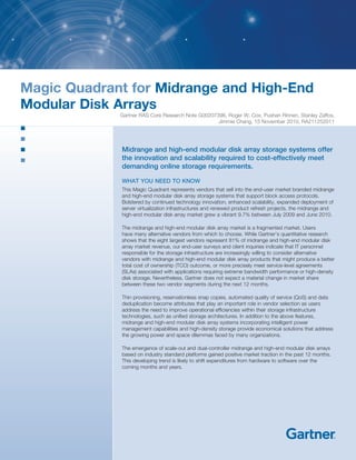 Magic Quadrant for Midrange and High-End
Modular Disk Arrays
Gartner RAS Core Research Note G00207396, Roger W. Cox, Pushan Rinnen, Stanley Zaffos,
Jimmie Chang, 15 November 2010, RA211252011
Midrange and high-end modular disk array storage systems offer
the innovation and scalability required to cost-effectively meet
demanding online storage requirements.
WHAT YOU NEED TO KNOW
This Magic Quadrant represents vendors that sell into the end-user market branded midrange
and high-end modular disk array storage systems that support block access protocols.
Bolstered by continued technology innovation, enhanced scalability, expanded deployment of
server virtualization infrastructures and renewed product refresh projects, the midrange and
high-end modular disk array market grew a vibrant 9.7% between July 2009 and June 2010.
The midrange and high-end modular disk array market is a fragmented market. Users
have many alternative vendors from which to choose. While Gartner’s quantitative research
shows that the eight largest vendors represent 81% of midrange and high-end modular disk
array market revenue, our end-user surveys and client inquiries indicate that IT personnel
responsible for the storage infrastructure are increasingly willing to consider alternative
vendors with midrange and high-end modular disk array products that might produce a better
total cost of ownership (TCO) outcome, or more precisely meet service-level agreements
(SLAs) associated with applications requiring extreme bandwidth performance or high-density
disk storage. Nevertheless, Gartner does not expect a material change in market share
between these two vendor segments during the next 12 months.
Thin provisioning, reservationless snap copies, automated quality of service (QoS) and data
deduplication become attributes that play an important role in vendor selection as users
address the need to improve operational efficiencies within their storage infrastructure
technologies, such as unified storage architectures. In addition to the above features,
midrange and high-end modular disk array systems incorporating intelligent power
management capabilities and high-density storage provide economical solutions that address
the growing power and space dilemmas faced by many organizations.
The emergence of scale-out and dual-controller midrange and high-end modular disk arrays
based on industry standard platforms gained positive market traction in the past 12 months.
This developing trend is likely to shift expenditures from hardware to software over the
coming months and years.
 