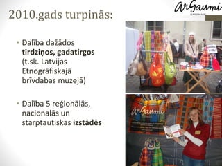 Dalība dažādos  tirdziņos, gadatirgos  (t.sk. Latvijas Etnogrāfiskajā brīvdabas muzejā) Dalība 5 reģionālās, nacionalās un starptautiskās  izstādēs 2010.gads turpinās: 