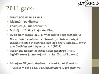 2011.gads: Turam acis un ausis vaļā Ieklausāmies klientos Veidojam jaunus produktus Meklējam lētākus izejmateriālus  Izveidojam mājas lapu, pirmos mārketinga materiālus Nodrošinām uzņēmuma informāciju LIAA veidotajā Latvijas tekstila industrijas katalogā angļu valodā  „Textile and Clothing Industry in Latvia”  (2011) Turpinam piedalīties izstādēs un gadatirgos (t.sk. iegādājamies jaunu nojumi u.c. izstāžu aprīkojumu) Izlemjam NEņemt aizņēmumu bankā, bet tā vietā - uzsākam dalību t.s.  Biznesa inkubatoru  programmā  