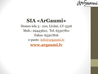 SIA «ArGaumi» Domes iela 3 - 210, Līvāni, LV-5316 Mob.: 29443621;  Tel. 65307811 Fakss: 65307816 e-pasts:  [email_address] www.argaumi.lv 