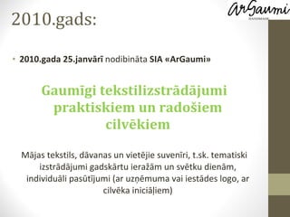 2010.gads: 2010.gada 25.janvārī  nodibināta  SIA «ArGaumi» Gaumīgi tekstilizstrādājumi praktiskiem un radošiem cilvēkiem Mājas tekstils, dāvanas un vietējie suvenīri, t.sk. tematiski izstrādājumi gadskārtu ieražām un svētku dienām, individuāli pasūtījumi (ar uzņēmuma vai iestādes logo, ar cilvēka iniciāļiem) 