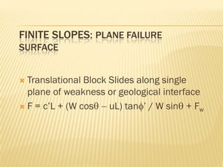 FINITE SLOPES: PLANE FAILURE
SURFACE
 Translational Block Slides along single
plane of weakness or geological interface
 F = c’L + (W cosθ − uL) tanφ’ / W sinθ + Fw
 