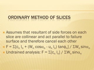 ORDINARY METHOD OF SLICES
 Assumes that resultant of side forces on each
slice are collinear and act parallel to failure
surface and therefore cancel each other
 F = Σ[cn ln + (Wn cosαn - un ln) tanφn] / ΣWn sinαn
 Undrained analysis: F = Σ[cn ln] / ΣWn sinαn
 