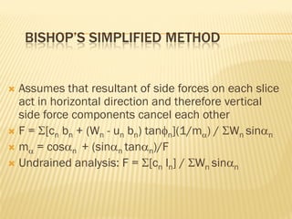BISHOP’S SIMPLIFIED METHOD
 Assumes that resultant of side forces on each slice
act in horizontal direction and therefore vertical
side force components cancel each other
 F = Σ[cn bn + (Wn - un bn) tanφn](1/mα) / ΣWn sinαn
 mα = cosαn + (sinαn tanαn)/F
 Undrained analysis: F = Σ[cn ln] / ΣWn sinαn
 