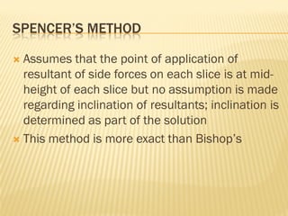 SPENCER’S METHOD
 Assumes that the point of application of
resultant of side forces on each slice is at mid-
height of each slice but no assumption is made
regarding inclination of resultants; inclination is
determined as part of the solution
 This method is more exact than Bishop’s
 