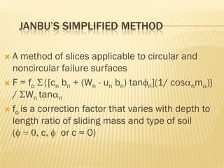 JANBU’S SIMPLIFIED METHOD
 A method of slices applicable to circular and
noncircular failure surfaces
 F = fo Σ{[cn bn + (Wn - un bn) tanφn](1/ cosαnmα)}
/ ΣWn tanαn
 fo is a correction factor that varies with depth to
length ratio of sliding mass and type of soil
(φ = 0, c, φ or c = 0)
 