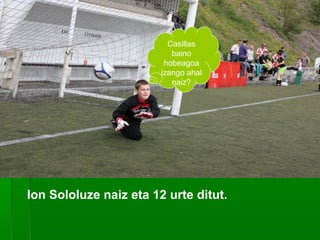 Casillas
baino
hobeagoa
izango ahal
naiz?

Ion Sololuze naiz eta 12 urte ditut.

 