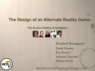 	The Design of an Alternate Reality Game: The Arcane Gallery of Gadgetry Elizabeth Bonsignore1 Derek Hansen1 Kari Kraus1,2 Amanda Visconti2 Allison Druin1 1 Maryland’s iSchool2Department of English, UMD 