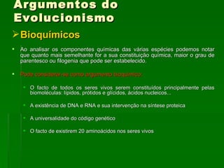 Argumentos do Evolucionismo Bioquímicos Ao analisar os componentes químicas das várias espécies podemos notar que quanto mais semelhante for a sua constituição química, maior o grau de parentesco ou filogenia que pode ser estabelecido.  Pode considerar-se como argumento bioquímico:   O facto de todos os seres vivos serem constituídos principalmente pelas biomoléculas: lípidos, prótidos e glícidos, ácidos nucleicos...  A existência de DNA e RNA e sua intervenção na síntese proteica  A universalidade do código genético O facto de existirem 20 aminoácidos nos seres vivos  