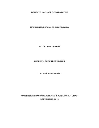 MOMENTO 2 - CUADRO COMPARATIVO
MOVIMIENTOS SOCIALES EN COLOMBIA
TUTOR: YUDITH MENA
ARGEDITH GUTIÉRREZ VIDALES
LIC. ETNOEDUCACIÓN
UNIVERSIDAD NACIONAL ABIERTA Y ADISTANCIA – UNAD
SEPTIEMBRE /2015
 