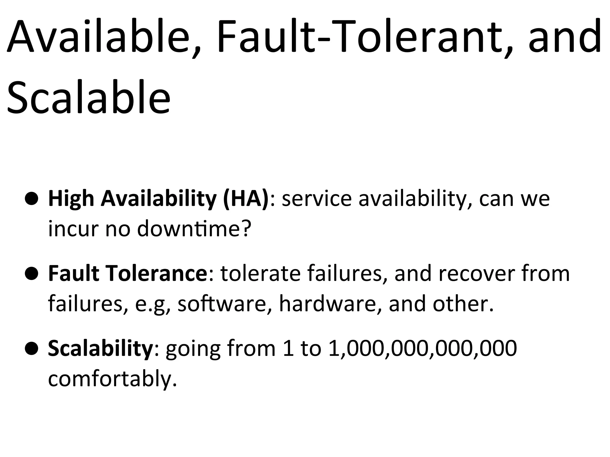 Available,	
  Fault-­‐Tolerant,	
  and	
  
Scalable
• High	
  Availability	
  (HA):	
  service	
  availability,	
  can	
  we	
  
incur	
  no	
  down9me?

• Fault	
  Tolerance:	
  tolerate	
  failures,	
  and	
  recover	
  from	
  
failures,	
  e.g,	
  so?ware,	
  hardware,	
  and	
  other.	
  

• Scalability:	
  going	
  from	
  1	
  to	
  1,000,000,000,000	
  
comfortably.

 
