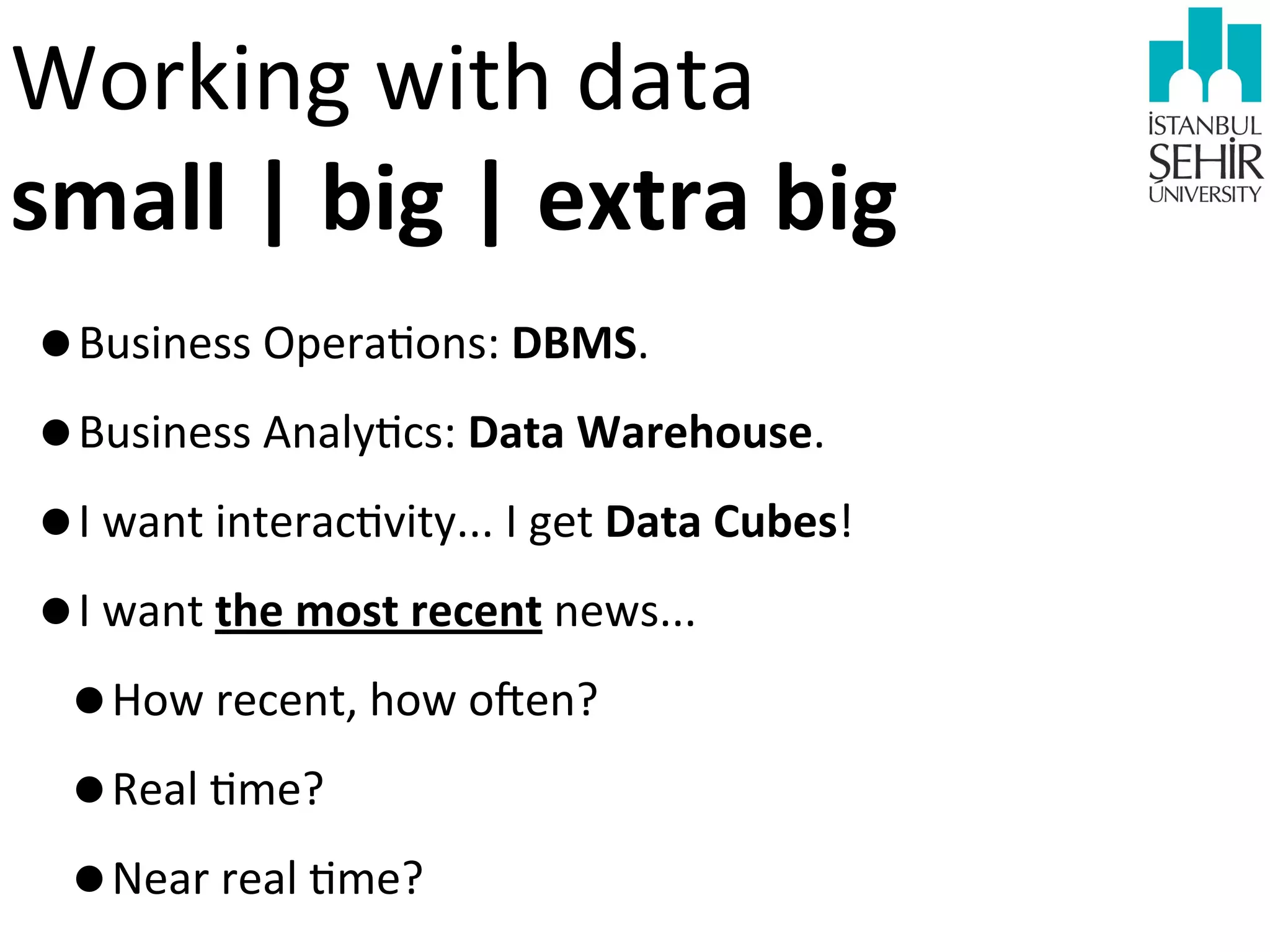 Working	
  with	
  data	
  
small	
  |	
  big	
  |	
  extra	
  big
•Business	
  Opera9ons:	
  DBMS.
•Business	
  Analy9cs:	
  Data	
  Warehouse.
•I	
  want	
  interac9vity...	
  I	
  get	
  Data	
  Cubes!
•I	
  want	
  the	
  most	
  recent	
  news...
•How	
  recent,	
  how	
  o?en?
•Real	
  9me?	
  
•Near	
  real	
  9me?

 