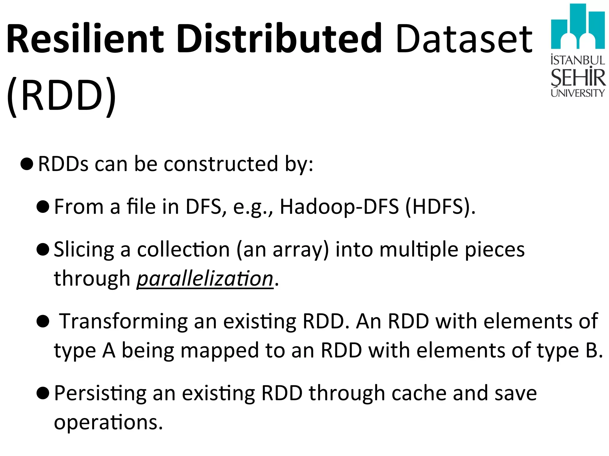 Resilient	
  Distributed	
  Dataset	
  

(RDD)

•RDDs	
  can	
  be	
  constructed	
  by:
•From	
  a	
  ﬁle	
  in	
  DFS,	
  e.g.,	
  Hadoop-­‐DFS	
  (HDFS).
•Slicing	
  a	
  collec9on	
  (an	
  array)	
  into	
  mul9ple	
  pieces	
  
through	
  parallelizaAon.

•	
  Transforming	
  an	
  exis9ng	
  RDD.	
  An	
  RDD	
  with	
  elements	
  of	
  

type	
  A	
  being	
  mapped	
  to	
  an	
  RDD	
  with	
  elements	
  of	
  type	
  B.

•Persis9ng	
  an	
  exis9ng	
  RDD	
  through	
  cache	
  and	
  save	
  
opera9ons.	
  

 