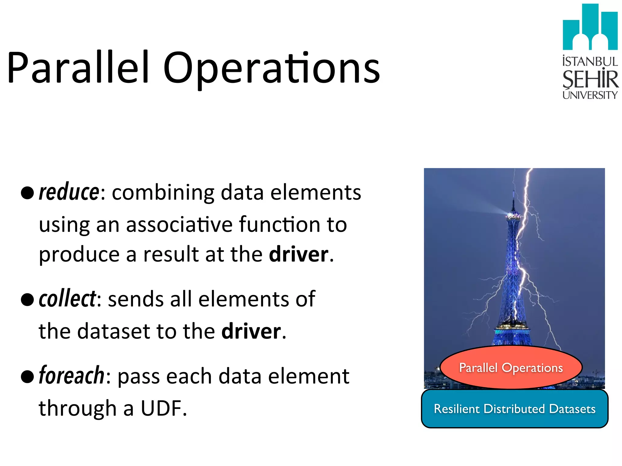 Parallel	
  Opera9ons
•reduce:	
  combining	
  data	
  elements	
  
using	
  an	
  associa9ve	
  func9on	
  to	
  
produce	
  a	
  result	
  at	
  the	
  driver.

•collect:	
  sends	
  all	
  elements	
  of	
  
the	
  dataset	
  to	
  the	
  driver.

•foreach:	
  pass	
  each	
  data	
  element	
  
through	
  a	
  UDF.

Parallel Operations
Resilient Distributed Datasets

 