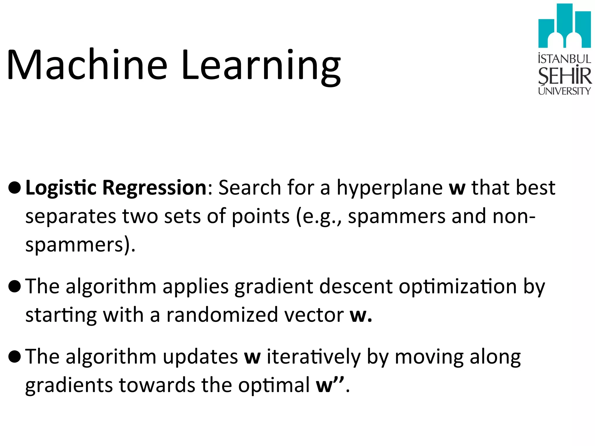 Machine	
  Learning
•LogisHc	
  Regression:	
  Search	
  for	
  a	
  hyperplane	
  w	
  that	
  best	
  
separates	
  two	
  sets	
  of	
  points	
  (e.g.,	
  spammers	
  and	
  non-­‐
spammers).	
  

•The	
  algorithm	
  applies	
  gradient	
  descent	
  op9miza9on	
  by	
  
star9ng	
  with	
  a	
  randomized	
  vector	
  w.	
  

•The	
  algorithm	
  updates	
  w	
  itera9vely	
  by	
  moving	
  along	
  
gradients	
  towards	
  the	
  op9mal	
  w’’.	
  

 