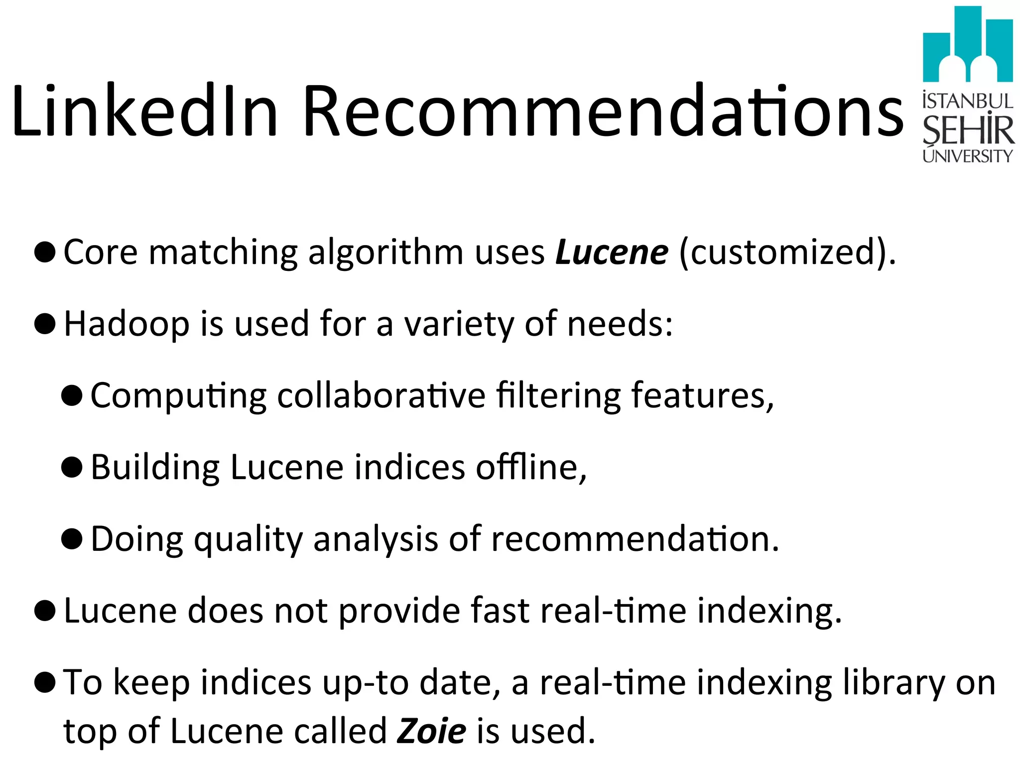 LinkedIn	
  Recommenda9ons
•Core	
  matching	
  algorithm	
  uses	
  Lucene	
  (customized).
•Hadoop	
  is	
  used	
  for	
  a	
  variety	
  of	
  needs:
•Compu9ng	
  collabora9ve	
  ﬁltering	
  features,	
  
•Building	
  Lucene	
  indices	
  oﬄine,	
  
•Doing	
  quality	
  analysis	
  of	
  recommenda9on.
•Lucene	
  does	
  not	
  provide	
  fast	
  real-­‐9me	
  indexing.	
  
•To	
  keep	
  indices	
  up-­‐to	
  date,	
  a	
  real-­‐9me	
  indexing	
  library	
  on	
  
top	
  of	
  Lucene	
  called	
  Zoie	
  is	
  used.

 