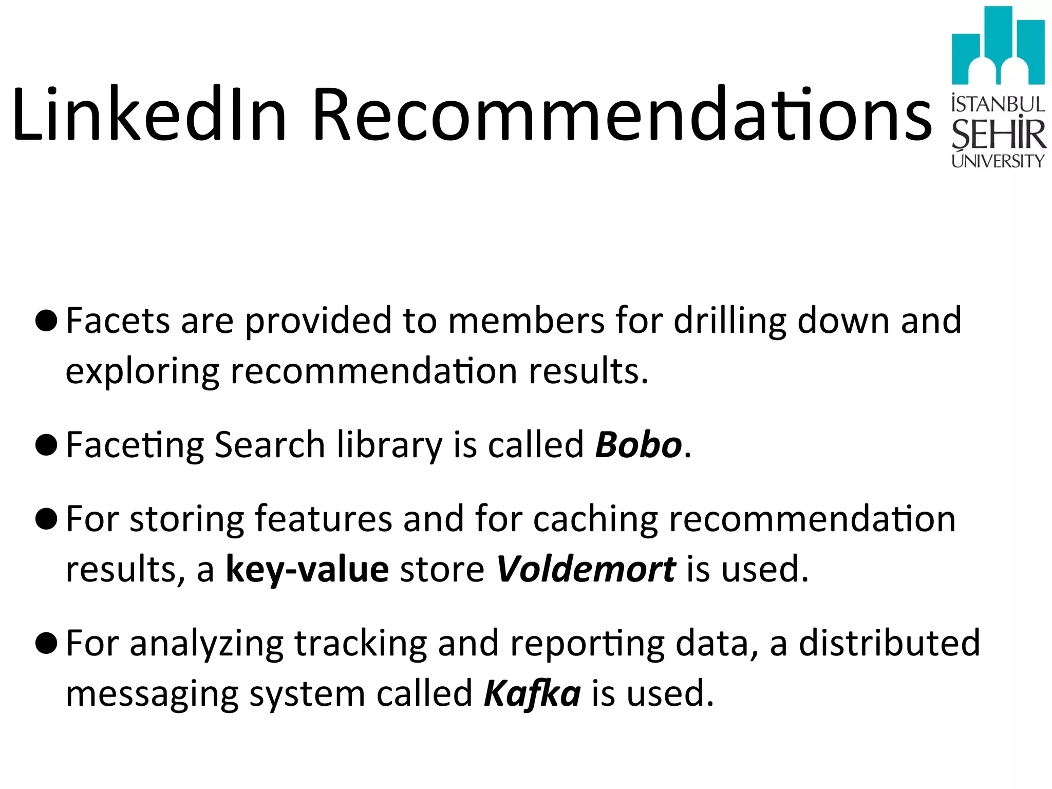 LinkedIn	
  Recommenda9ons
•Facets	
  are	
  provided	
  to	
  members	
  for	
  drilling	
  down	
  and	
  
exploring	
  recommenda9on	
  results.	
  

•Face9ng	
  Search	
  library	
  is	
  called	
  Bobo.
•For	
  storing	
  features	
  and	
  for	
  caching	
  recommenda9on	
  
results,	
  a	
  key-­‐value	
  store	
  Voldemort	
  is	
  used.

•For	
  analyzing	
  tracking	
  and	
  repor9ng	
  data,	
  a	
  distributed	
  
messaging	
  system	
  called	
  Ka3a	
  is	
  used.

 