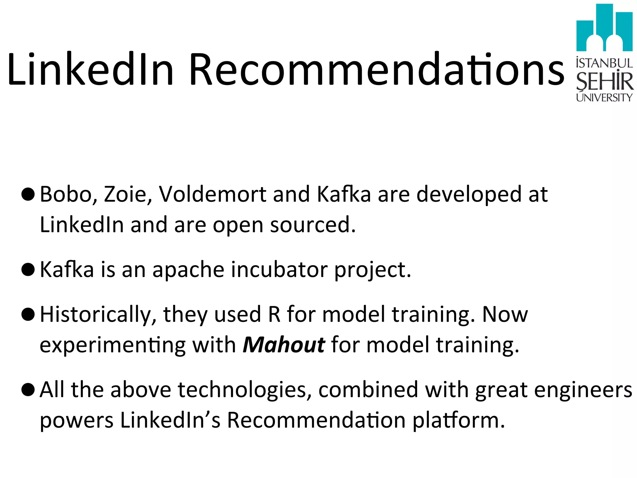 LinkedIn	
  Recommenda9ons
•Bobo,	
  Zoie,	
  Voldemort	
  and	
  Kara	
  are	
  developed	
  at	
  
LinkedIn	
  and	
  are	
  open	
  sourced.	
  

•Kara	
  is	
  an	
  apache	
  incubator	
  project.
•Historically,	
  they	
  used	
  R	
  for	
  model	
  training.	
  Now	
  
experimen9ng	
  with	
  Mahout	
  for	
  model	
  training.

•All	
  the	
  above	
  technologies,	
  combined	
  with	
  great	
  engineers	
  
powers	
  LinkedIn’s	
  Recommenda9on	
  plajorm.

 