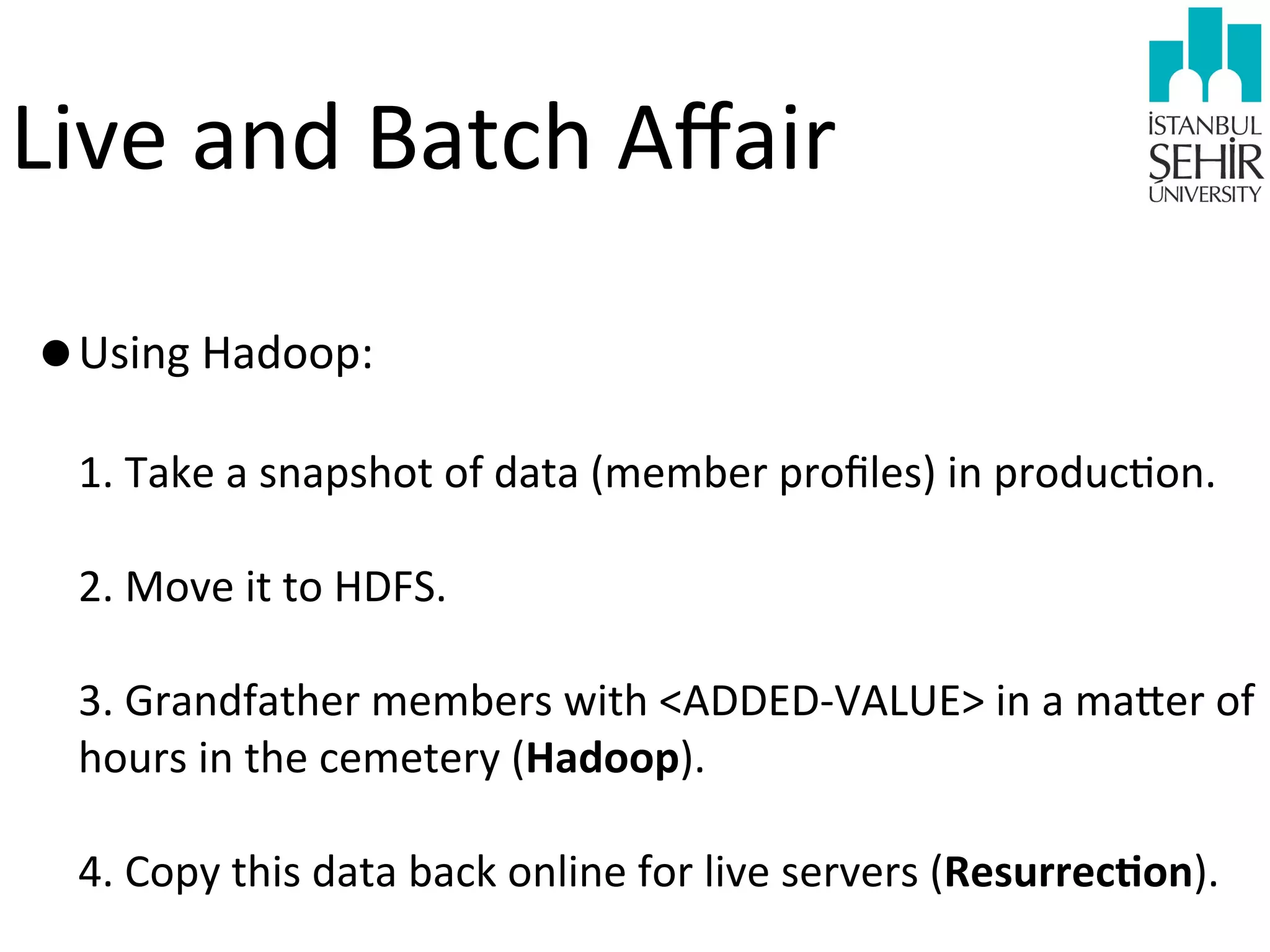 Live	
  and	
  Batch	
  Aﬀair
•Using	
  Hadoop:
1.	
  Take	
  a	
  snapshot	
  of	
  data	
  (member	
  proﬁles)	
  in	
  produc9on.
2.	
  Move	
  it	
  to	
  HDFS.
3.	
  Grandfather	
  members	
  with	
  <ADDED-­‐VALUE>	
  in	
  a	
  mawer	
  of	
  
hours	
  in	
  the	
  cemetery	
  (Hadoop).
4.	
  Copy	
  this	
  data	
  back	
  online	
  for	
  live	
  servers	
  (ResurrecHon).	
  

 