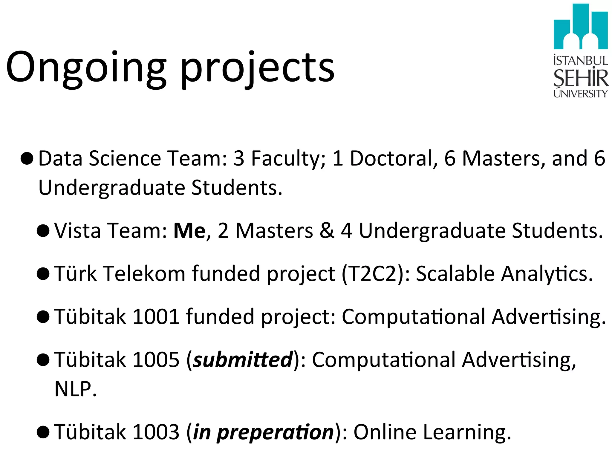 Ongoing	
  projects
•Data	
  Science	
  Team:	
  3	
  Faculty;	
  1	
  Doctoral,	
  6	
  Masters,	
  and	
  6	
  
Undergraduate	
  Students.

•Vista	
  Team:	
  Me,	
  2	
  Masters	
  &	
  4	
  Undergraduate	
  Students.
•Türk	
  Telekom	
  funded	
  project	
  (T2C2):	
  Scalable	
  Analy9cs.
•Tübitak	
  1001	
  funded	
  project:	
  Computa9onal	
  Adver9sing.
•Tübitak	
  1005	
  (submi7ed):	
  Computa9onal	
  Adver9sing,	
  
NLP.

•Tübitak	
  1003	
  (in	
  prepera:on):	
  Online	
  Learning.

 