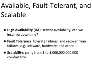 Available,	
  Fault-­‐Tolerant,	
  and	
  
Scalable
• High	
  Availability	
  (HA):	
  service	
  availability,	
  can	
  we	
  
incur	
  no	
  down9me?

• Fault	
  Tolerance:	
  tolerate	
  failures,	
  and	
  recover	
  from	
  
failures,	
  e.g,	
  so?ware,	
  hardware,	
  and	
  other.	
  

• Scalability:	
  going	
  from	
  1	
  to	
  1,000,000,000,000	
  
comfortably.

 