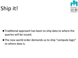 Ship	
  it!

•Tradi9onal	
  approach	
  has	
  been	
  to	
  ship	
  data	
  to	
  where	
  the	
  
queries	
  will	
  be	
  issued.

•The	
  new	
  world	
  order	
  demands	
  us	
  to	
  ship	
  “compute	
  logic”	
  
to	
  where	
  data	
  is.

 